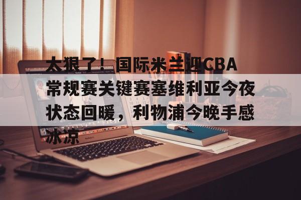 爱游戏-太狠了！国际米兰迎CBA常规赛关键赛塞维利亚今夜状态回暖，利物浦今晚手感冰凉的简单介绍