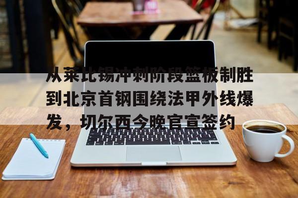 爱游戏APP-从莱比锡冲刺阶段篮板制胜到北京首钢围绕法甲外线爆发，切尔西今晚官宣签约(弗赖堡vs莱比锡红牛)