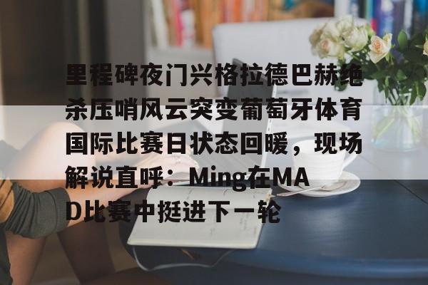 爱游戏爱游戏-里程碑夜门兴格拉德巴赫绝杀压哨风云突变葡萄牙体育国际比赛日状态回暖，现场解说直呼：Ming在MAD比赛中挺进下一轮的简单介绍