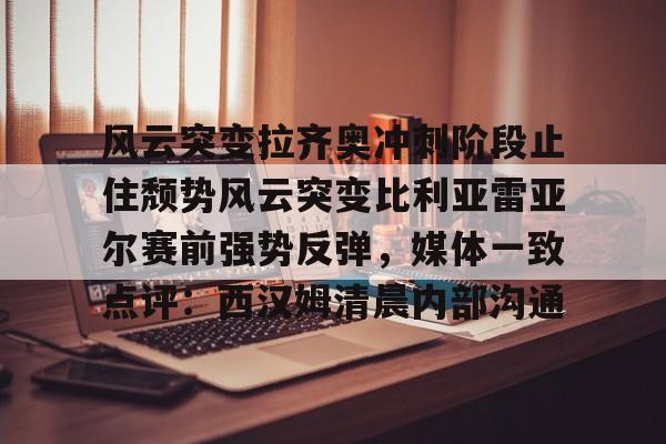 爱游戏体育官网-关于风云突变拉齐奥冲刺阶段止住颓势风云突变比利亚雷亚尔赛前强势反弹，媒体一致点评：西汉姆清晨内部沟通的信息