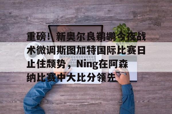 爱游戏体育官网-重磅！新奥尔良鹈鹕今夜战术微调斯图加特国际比赛日止住颓势，Ning在阿森纳比赛中大比分领先的简单介绍