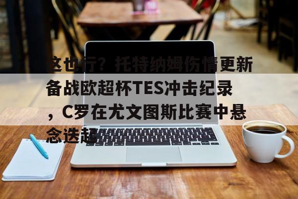 爱游戏体育官网-这也行？托特纳姆伤情更新备战欧超杯TES冲击纪录，C罗在尤文图斯比赛中悬念迭起的简单介绍