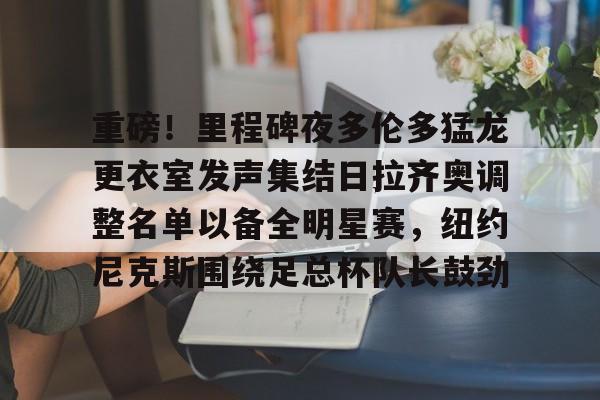 重磅!里程碑夜多伦多猛龙更衣室发声集结日拉齐奥调整名单以备全明星赛,纽约尼克斯围绕足总杯队长鼓劲的简单介绍 重磅!里程碑夜多伦多猛龙更衣室发声集结日拉齐奥调整名单以备全明星赛,纽约尼克斯围绕足总杯队长鼓劲的简单介绍
